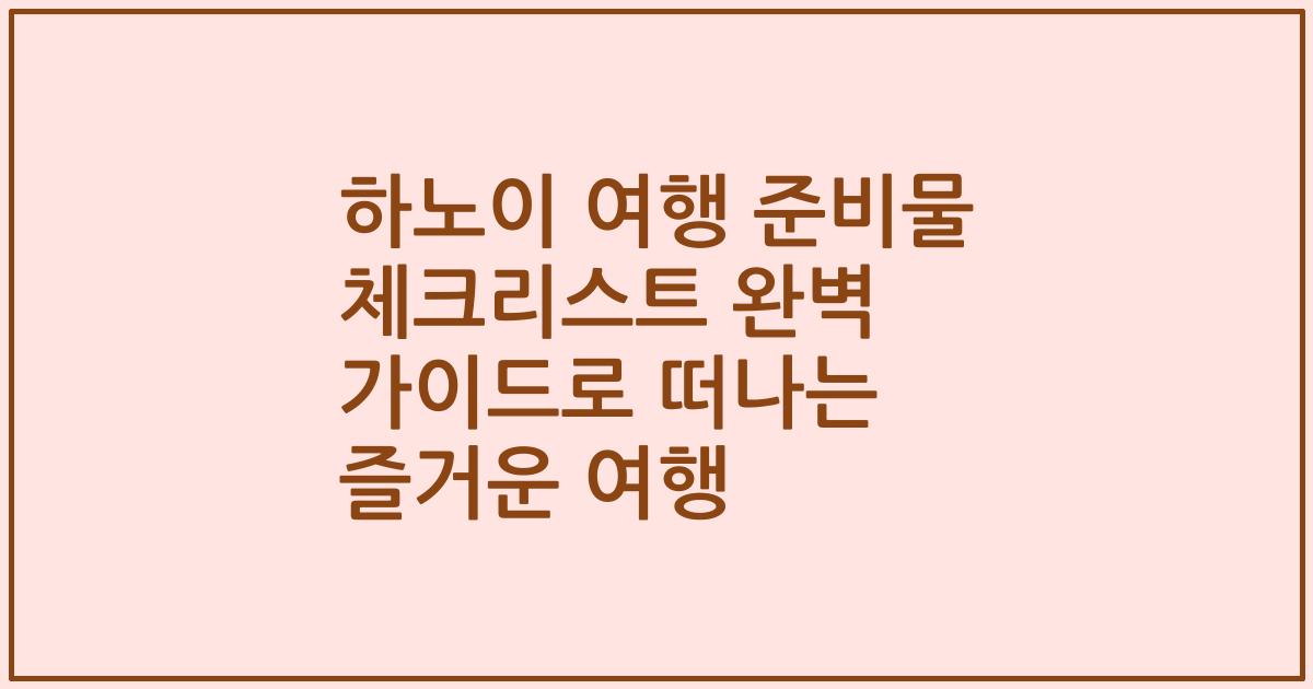 하노이 여행 준비물 체크리스트 완벽 가이드로 떠나는 즐거운 여행