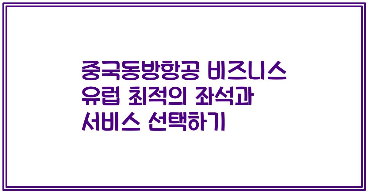 중국동방항공 비즈니스 유럽 최적의 좌석과 서비스 선택하기